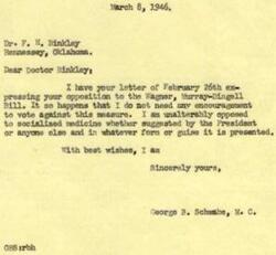 ["Dr. Binkley opposes the Wagner-Murray-Dingell Bill, which he believes will socialize medicine and dentistry, remove the doctor-patient relationship, and make doctors and dentists political servants. He supports bills S190 and S1099 instead, which promote personal service, maintain the doctor-patient relationship, and allow for advanced studies and research in medical science. Congressman George B. Schwabe agrees with Dr. Binkley's opposition to the Wagner-Murray-Dingell Bill and expresses his own opposition to socialized medicine in any form."]