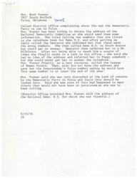 ["Mrs. Ruth Posner from Tulsa, Oklahoma called the district office to complain about the way the Democratic Party is run in Tulsa. She had trouble obtaining the address of the National Democratic Committee and had difficulty reaching the right people for information. Mrs. Posner was persistent in trying to get the information she needed and was eventually provided with the address by the district office."]