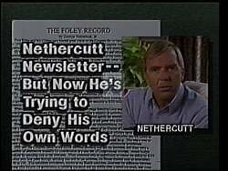 ["The 1994 political TV ad for Thomas S. Foley portrays his opponent, George Nethercutt, as a dishonest and conflicted politician. The ad emphasizes Nethercutt's past controversial endorsements of budget cuts and his inconsistent stance, depicting him as elusive and evasive in his political positions. This negative campaign ad aims to question Nethercutt's integrity and reliability."]
